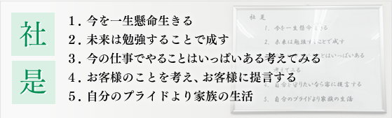 社是　1.今を一生懸命生きる 2.未来は勉強することで成す 3.今の仕事でやることはいっぱいある考えてみる 4.お客様のことを考え、お客様に提言する 5.自分のプライドより家族の生活