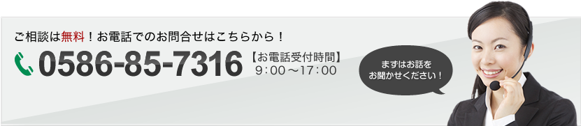 ご相談は無料！お電話でのお問い合わせはこちらから！0586-85-7316 【お電話受付時間】9:00～17:00 まずはお話をお聞かせください！