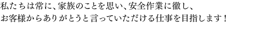 私たちは常に、家族のことを思い、安全作業に徹し、お客様からありがとうと言っていただける仕事を目指します！