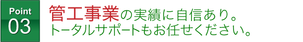 管工事業の実績に自信あり。トータルサポートもお任せください。